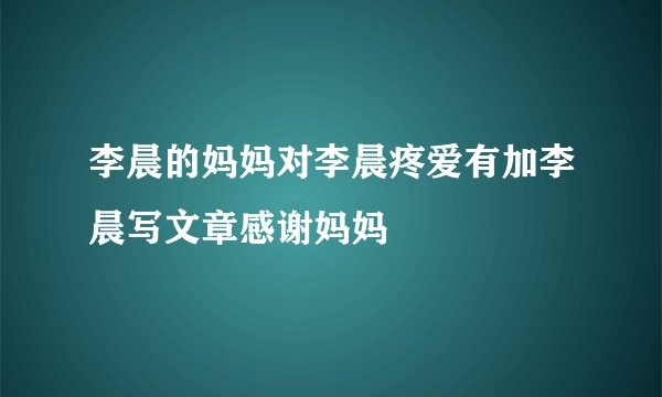 李晨的妈妈对李晨疼爱有加李晨写文章感谢妈妈
