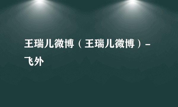王瑞儿微博（王瑞儿微博）-飞外