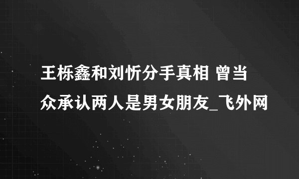 王栎鑫和刘忻分手真相 曾当众承认两人是男女朋友_飞外网