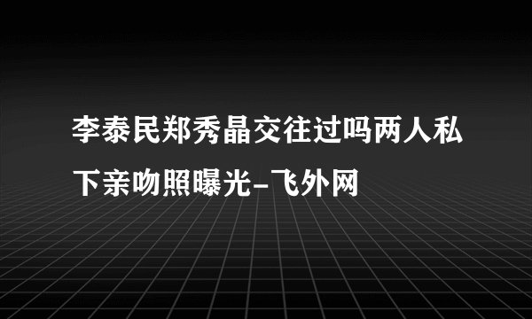 李泰民郑秀晶交往过吗两人私下亲吻照曝光-飞外网