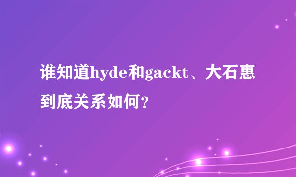 谁知道hyde和gackt、大石惠到底关系如何？
