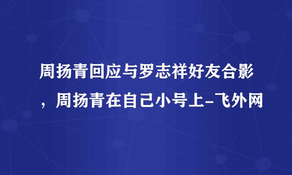 周扬青回应与罗志祥好友合影,周扬青在自己小号上-飞外网