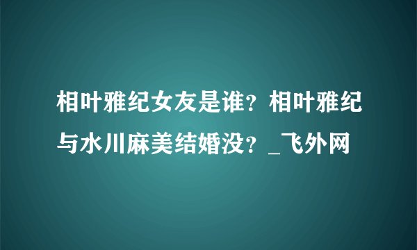 相叶雅纪女友是谁？相叶雅纪与水川麻美结婚没？_飞外网