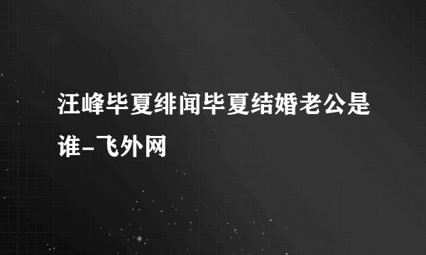 汪峰毕夏绯闻毕夏结婚老公是谁-飞外网