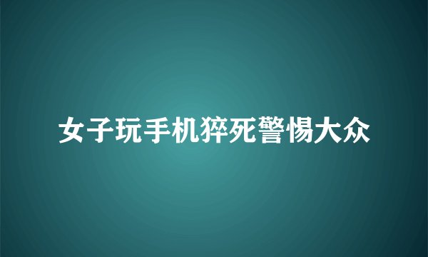 女子玩手机猝死警惕大众