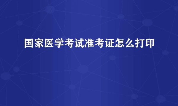 国家医学考试准考证怎么打印