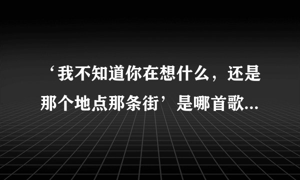 ‘我不知道你在想什么，还是那个地点那条街’是哪首歌里的歌词
