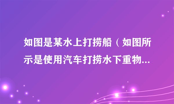 如图是某水上打捞船（如图所示是使用汽车打捞水下重物）-飞外