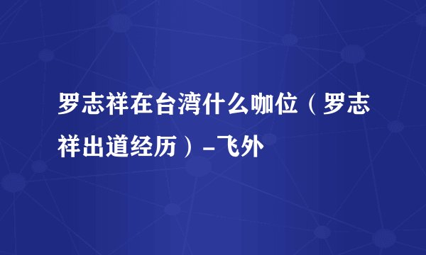 罗志祥在台湾什么咖位（罗志祥出道经历）-飞外