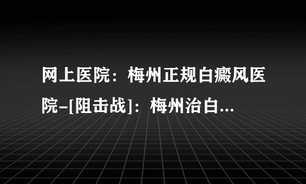 网上医院：梅州正规白癜风医院-[阻击战]：梅州治白癜风医院哪家好