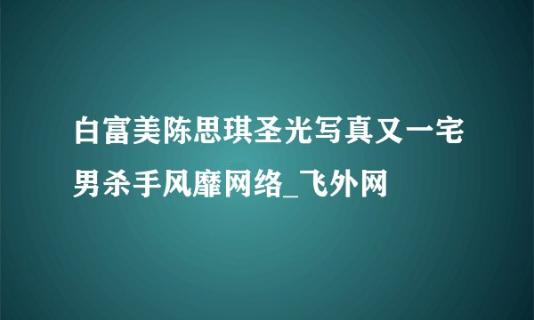 白富美陈思琪圣光写真又一宅男杀手风靡网络_飞外网