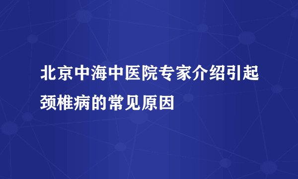 北京中海中医院专家介绍引起颈椎病的常见原因