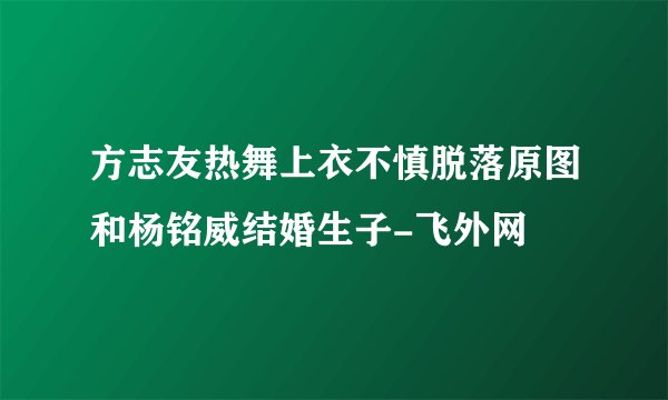 方志友热舞上衣不慎脱落原图和杨铭威结婚生子-飞外网