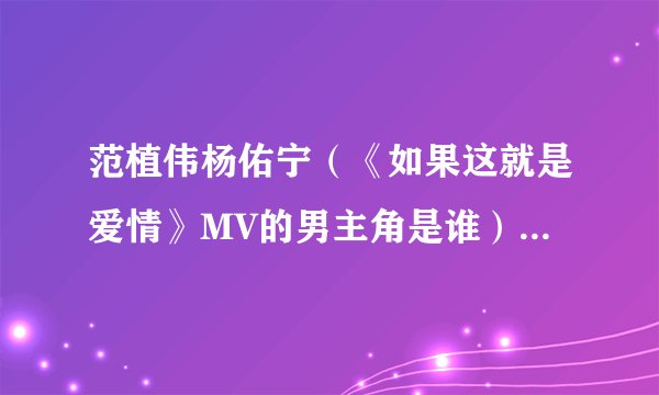 范植伟杨佑宁（《如果这就是爱情》MV的男主角是谁）介绍_飞外网