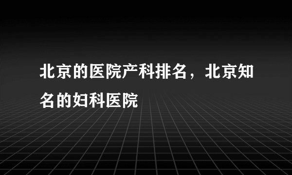 北京的医院产科排名，北京知名的妇科医院