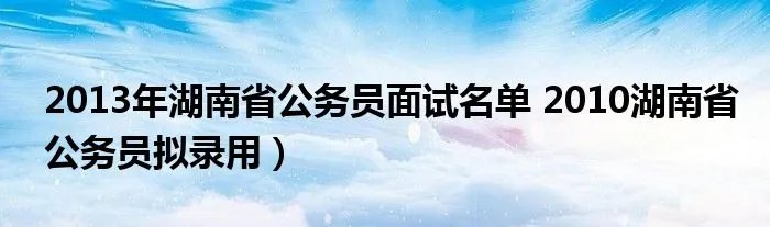 2013年湖南省公务员面试名单 2010湖南省公务员拟录用)