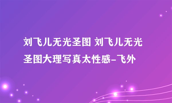 刘飞儿无光圣图 刘飞儿无光圣图大理写真太性感-飞外