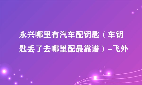 永兴哪里有汽车配钥匙（车钥匙丢了去哪里配最靠谱）-飞外