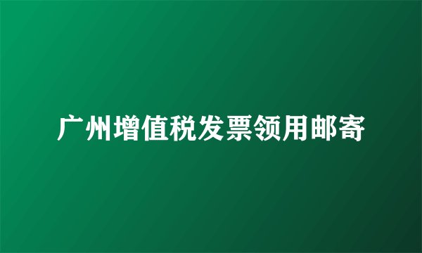 广州增值税发票领用邮寄