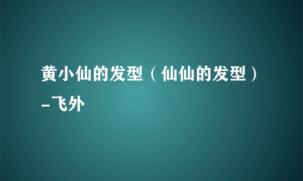 黄小仙的发型(仙仙的发型)-飞外