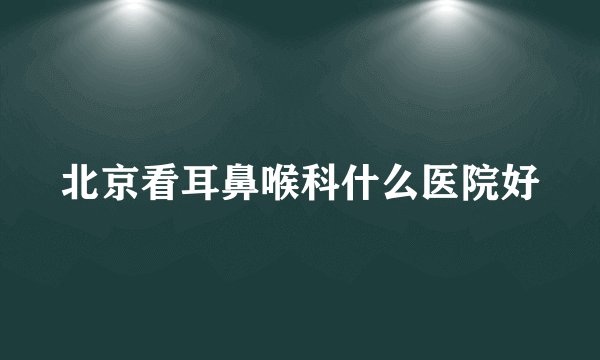 北京看耳鼻喉科什么医院好