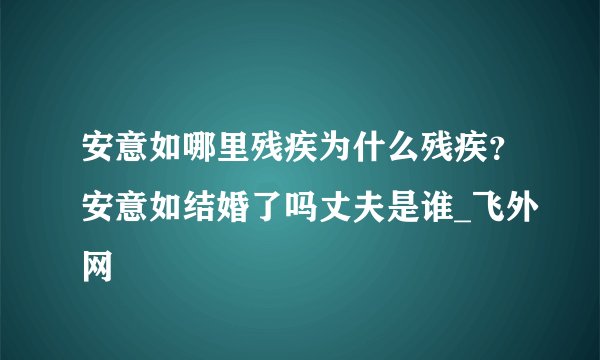 安意如哪里残疾为什么残疾?安意如结婚了吗丈夫是谁_飞外网