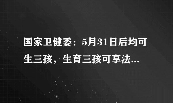 国家卫健委：5月31日后均可生三孩，生育三孩可享法定产假98天