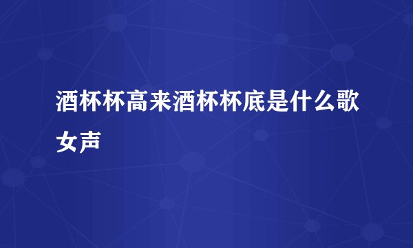 酒杯杯高来酒杯杯底是什么歌女声