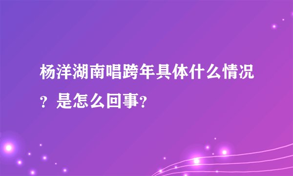 杨洋湖南唱跨年具体什么情况？是怎么回事？