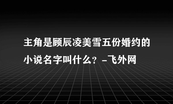 主角是顾辰凌美雪五份婚约的小说名字叫什么？-飞外网