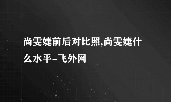 尚雯婕前后对比照,尚雯婕什么水平-飞外网