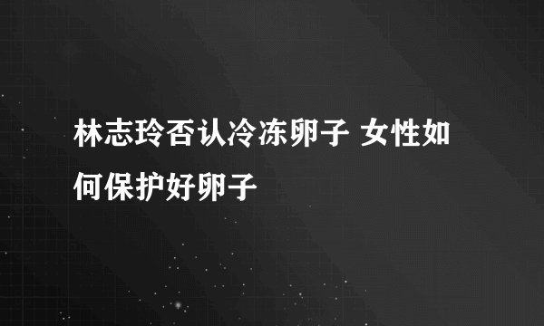 林志玲否认冷冻卵子 女性如何保护好卵子