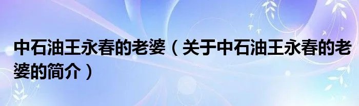 中石油王永春的老婆（关于中石油王永春的老婆的简介）