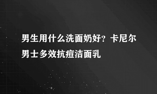 男生用什么洗面奶好？卡尼尔男士多效抗痘洁面乳
