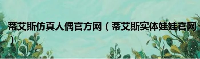 蒂艾斯仿真人偶官方网（蒂艾斯实体娃娃官网）