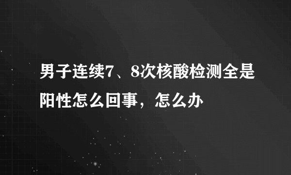 男子连续7、8次核酸检测全是阳性怎么回事,怎么办