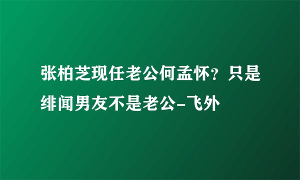 张柏芝现任老公何孟怀?只是绯闻男友不是老公-飞外