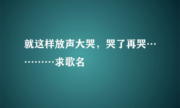 就这样放声大哭,哭了再哭…………求歌名
