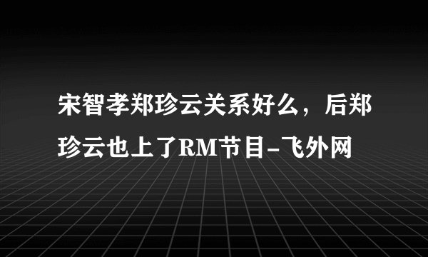 宋智孝郑珍云关系好么，后郑珍云也上了RM节目-飞外网