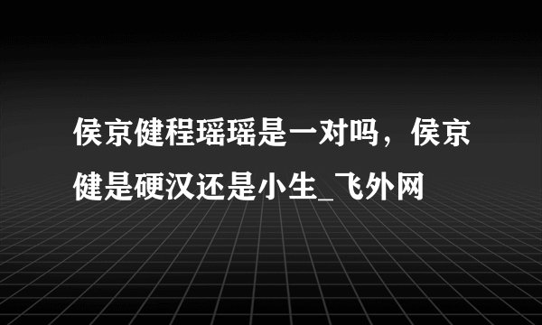侯京健程瑶瑶是一对吗，侯京健是硬汉还是小生_飞外网