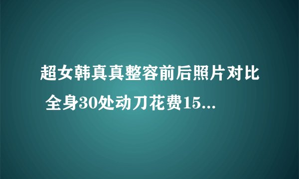 超女韩真真整容前后照片对比 全身30处动刀花费15万-飞外网