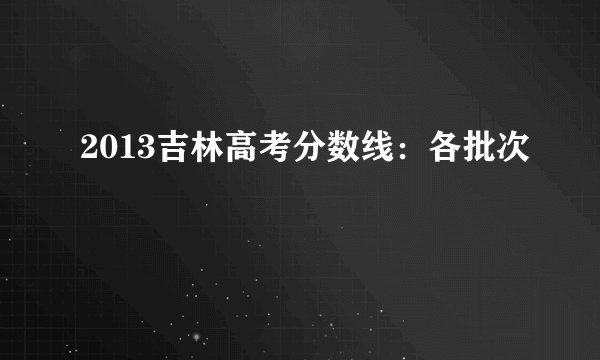 2013吉林高考分数线：各批次