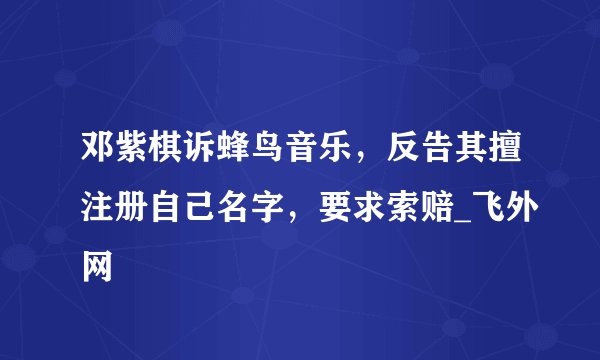 邓紫棋诉蜂鸟音乐，反告其擅注册自己名字，要求索赔_飞外网