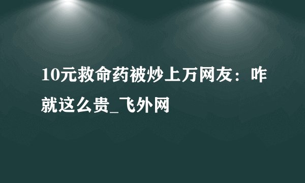 10元救命药被炒上万网友：咋就这么贵_飞外网