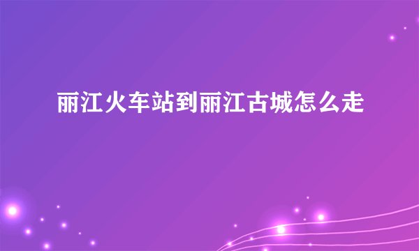 丽江火车站到丽江古城怎么走