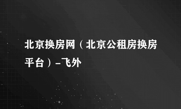 北京换房网（北京公租房换房平台）-飞外