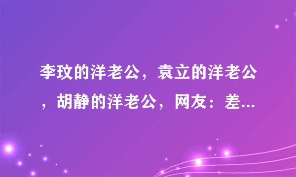李玟的洋老公，袁立的洋老公，胡静的洋老公，网友：差距一目了然