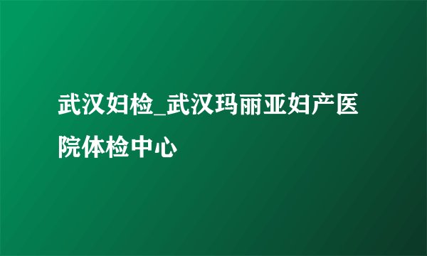 武汉妇检_武汉玛丽亚妇产医院体检中心