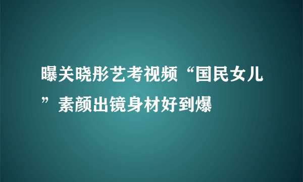 曝关晓彤艺考视频“国民女儿”素颜出镜身材好到爆