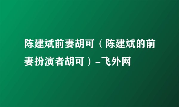 陈建斌前妻胡可(陈建斌的前妻扮演者胡可)-飞外网